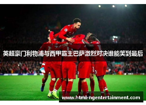 英超豪门利物浦与西甲霸主巴萨激烈对决谁能笑到最后