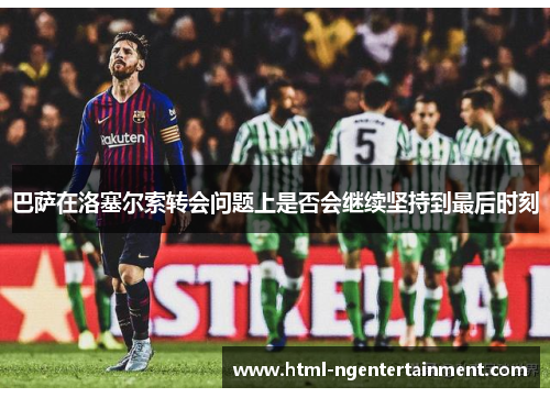 巴萨在洛塞尔索转会问题上是否会继续坚持到最后时刻