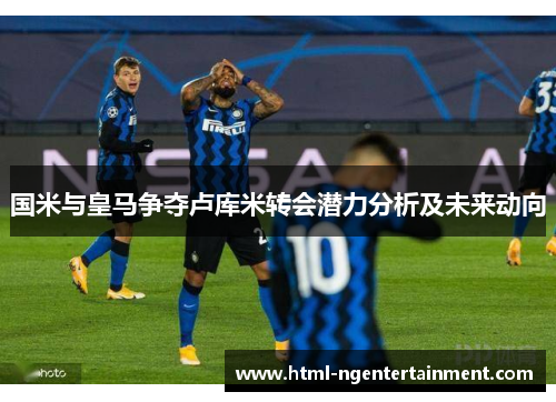 国米与皇马争夺卢库米转会潜力分析及未来动向