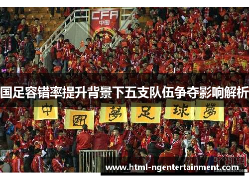 国足容错率提升背景下五支队伍争夺影响解析