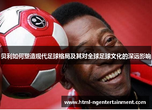 贝利如何塑造现代足球格局及其对全球足球文化的深远影响