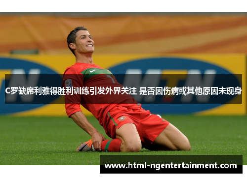 C罗缺席利雅得胜利训练引发外界关注 是否因伤病或其他原因未现身