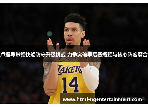 卢指导带领快船防守升级挑战 力争突破季后赛瓶颈与核心阵容磨合