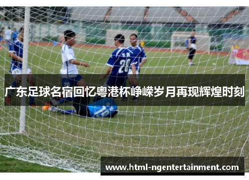 广东足球名宿回忆粤港杯峥嵘岁月再现辉煌时刻