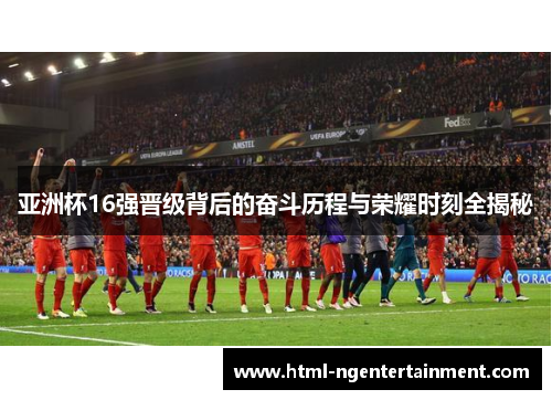 亚洲杯16强晋级背后的奋斗历程与荣耀时刻全揭秘
