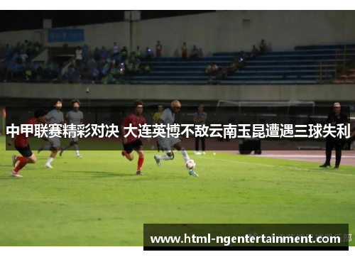 中甲联赛精彩对决 大连英博不敌云南玉昆遭遇三球失利