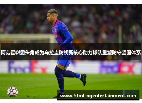 阿劳霍崭露头角成为乌拉圭防线新核心助力球队重塑防守坚固体系