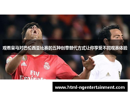 观看皇马对巴伦西亚比赛的五种创意替代方式让你享受不同观赛体验