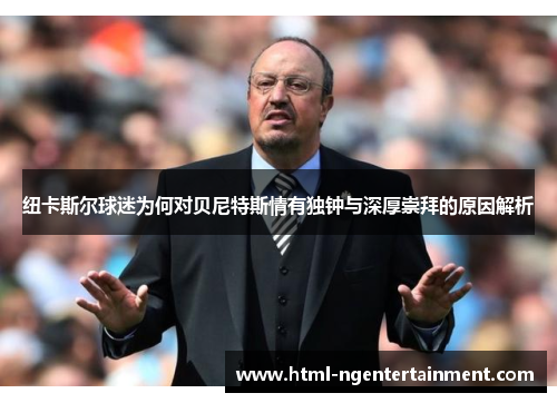 纽卡斯尔球迷为何对贝尼特斯情有独钟与深厚崇拜的原因解析