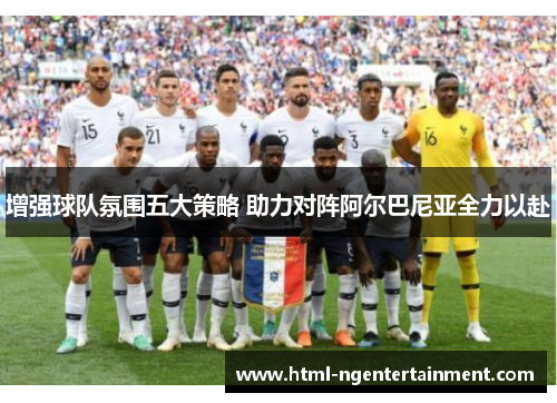 增强球队氛围五大策略 助力对阵阿尔巴尼亚全力以赴