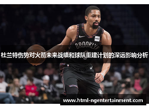 杜兰特伤势对火箭未来战绩和球队重建计划的深远影响分析 杜兰特伤势对火箭未来战绩和球队重建计划的深远影响分析