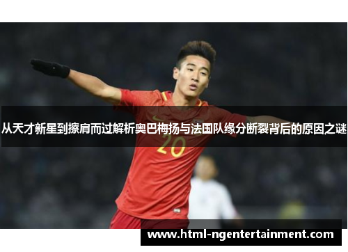 从天才新星到擦肩而过解析奥巴梅扬与法国队缘分断裂背后的原因之谜 从天才新星到擦肩而过解析奥巴梅扬与法国队缘分断裂背后的原因之谜