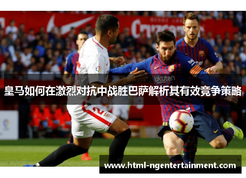 皇马如何在激烈对抗中战胜巴萨解析其有效竞争策略