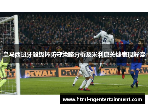 皇马西班牙超级杯防守策略分析及米利唐关键表现解读 皇马西班牙超级杯防守策略分析及米利唐关键表现解读