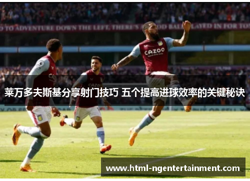 莱万多夫斯基分享射门技巧 五个提高进球效率的关键秘诀 莱万多夫斯基分享射门技巧 五个提高进球效率的关键秘诀