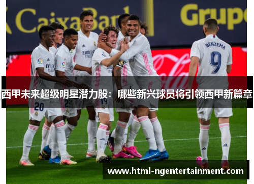 西甲未来超级明星潜力股：哪些新兴球员将引领西甲新篇章