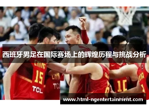 西班牙男足在国际赛场上的辉煌历程与挑战分析