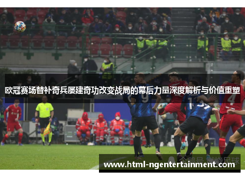 欧冠赛场替补奇兵屡建奇功改变战局的幕后力量深度解析与价值重塑