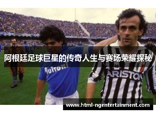 阿根廷足球巨星的传奇人生与赛场荣耀探秘