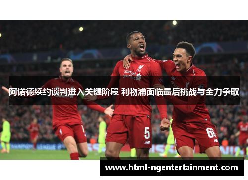 阿诺德续约谈判进入关键阶段 利物浦面临最后挑战与全力争取