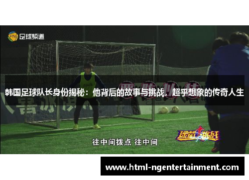 韩国足球队长身份揭秘：他背后的故事与挑战，超乎想象的传奇人生