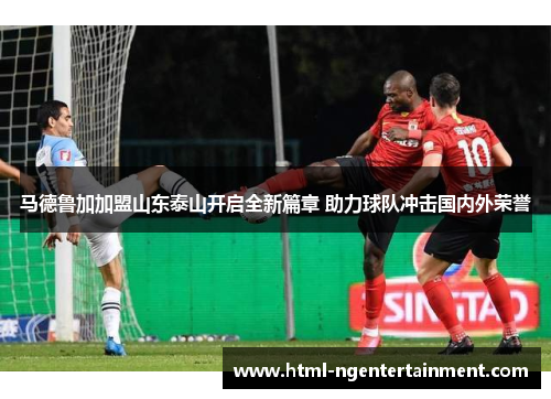 马德鲁加加盟山东泰山开启全新篇章 助力球队冲击国内外荣誉 马德鲁加加盟山东泰山开启全新篇章 助力球队冲击国内外荣誉
